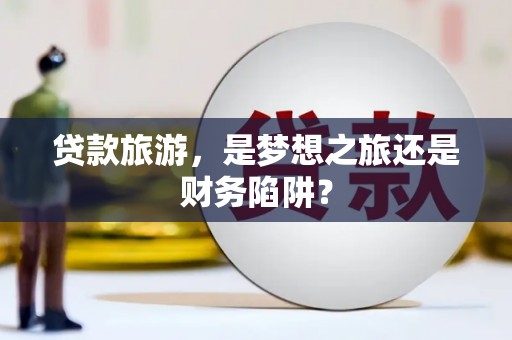 北斗贷款旅游，是梦想之旅还是财务陷阱？
