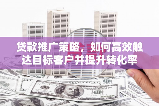 荣县贷款推广策略，如何高效触达目标客户并提升转化率