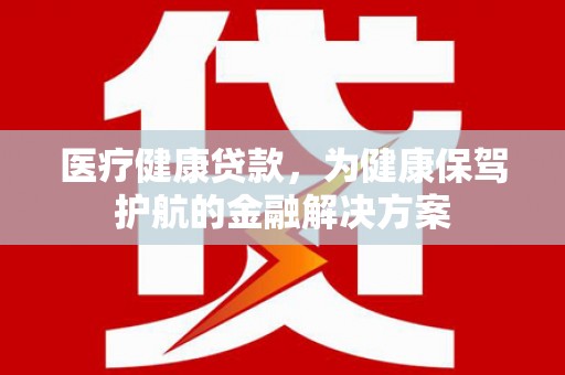 丽水医疗健康贷款，为健康保驾护航的金融解决方案